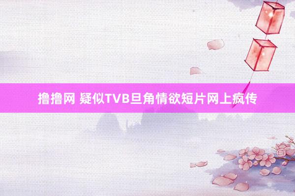 撸撸网 疑似TVB旦角情欲短片网上疯传