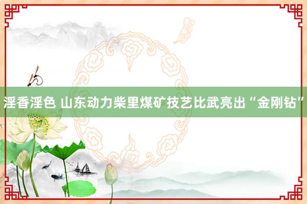 淫香淫色 山东动力柴里煤矿技艺比武亮出“金刚钻”