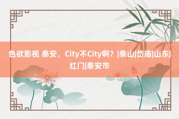 色欲影视 泰安，City不City啊？|泰山|岱庙|山东|红门|泰安市