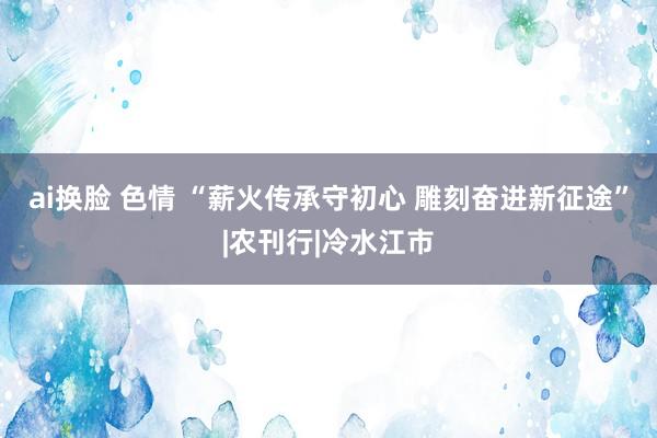 ai换脸 色情 “薪火传承守初心 雕刻奋进新征途”|农刊行|冷水江市