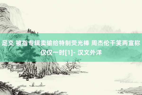 足交 被指专辑卖输给特制荧光棒 周杰伦干笑两宣称仅仅一时[1]- 汉文外洋