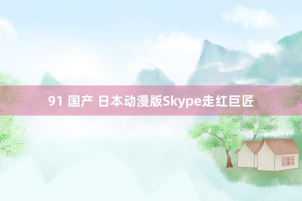 91 国产 日本动漫版Skype走红巨匠