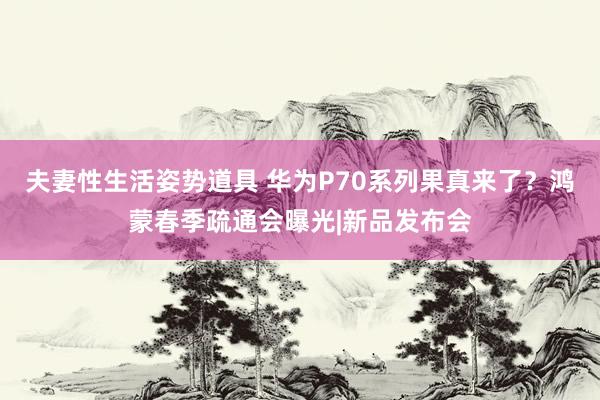 夫妻性生活姿势道具 华为P70系列果真来了？鸿蒙春季疏通会曝光|新品发布会