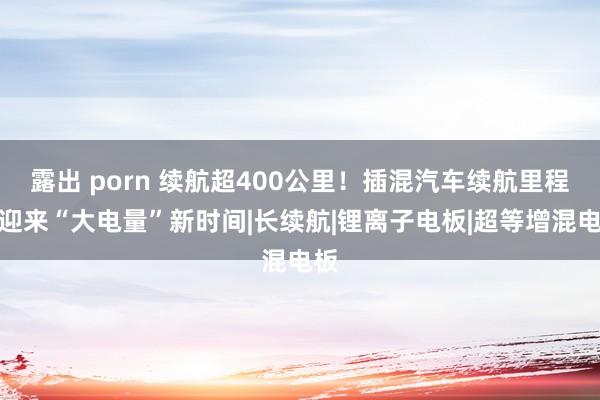 露出 porn 续航超400公里！插混汽车续航里程正迎来“大电量”新时间|长续航|锂离子电板|超等增混电板