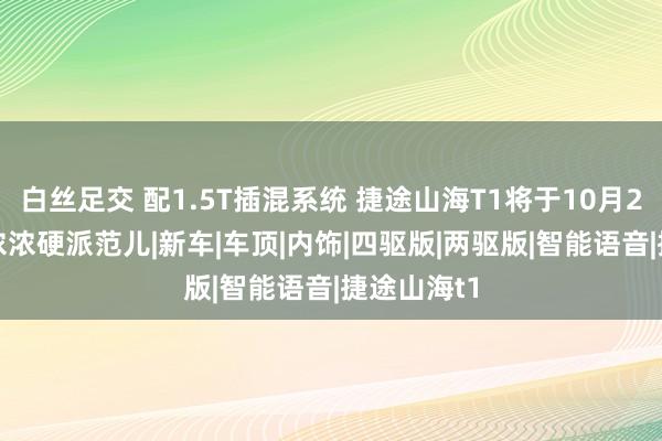 白丝足交 配1.5T插混系统 捷途山海T1将于10月27日上市 浓浓硬派范儿|新车|车顶|内饰|四驱版|两驱版|智能语音|捷途山海t1