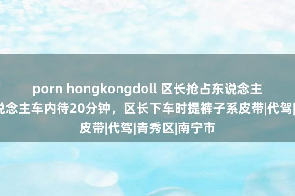 porn hongkongdoll 区长抢占东说念主妻后续！2东说念主车内待20分钟，区长下车时提裤子系皮带|代驾|青秀区|南宁市