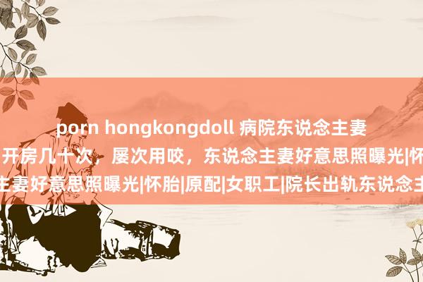 porn hongkongdoll 病院东说念主妻职工通奸他东说念主后续：开房几十次，屡次用咬，东说念主妻好意思照曝光|怀胎|原配|女职工|院长出轨东说念主妻