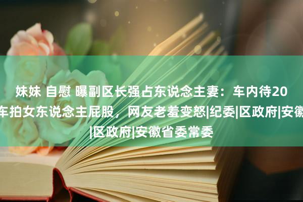 妹妹 自慰 曝副区长强占东说念主妻：车内待20分钟，下车拍女东说念主屁股，网友老羞变怒|纪委|区政府|安徽省委常委