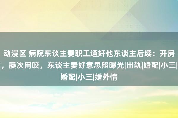 动漫区 病院东谈主妻职工通奸他东谈主后续：开房十几次，屡次用咬，东谈主妻好意思照曝光|出轨|婚配|小三|婚外情