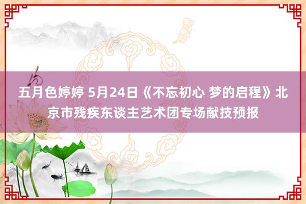 五月色婷婷 5月24日《不忘初心 梦的启程》北京市残疾东谈主艺术团专场献技预报