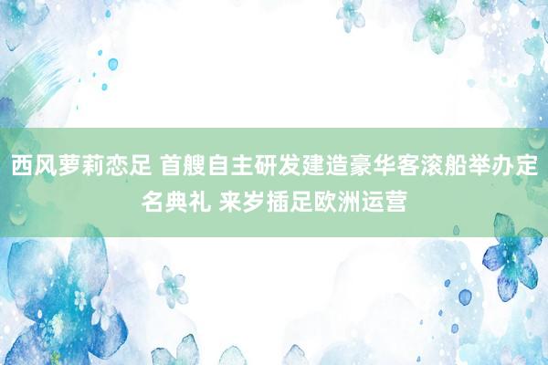 西风萝莉恋足 首艘自主研发建造豪华客滚船举办定名典礼 来岁插足欧洲运营