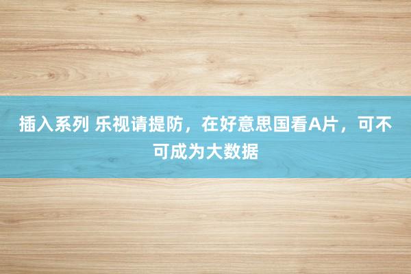 插入系列 乐视请提防，在好意思国看A片，可不可成为大数据