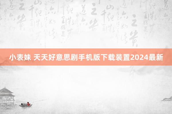 小表妹 天天好意思剧手机版下载装置2024最新