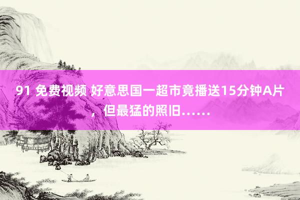 91 免费视频 好意思国一超市竟播送15分钟A片，但最猛的照旧……