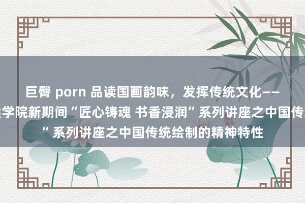 巨臀 porn 品读国画韵味，发挥传统文化——贵州轻工做事时候学院新期间“匠心铸魂 书香浸润”系列讲座之中国传统绘制的精神特性