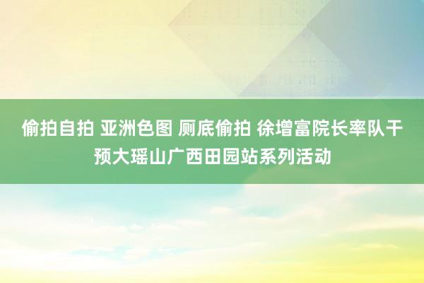 偷拍自拍 亚洲色图 厕底偷拍 徐增富院长率队干预大瑶山广西田园站系列活动