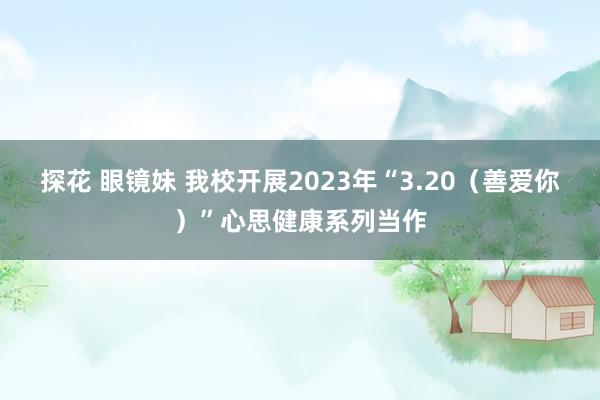 探花 眼镜妹 我校开展2023年“3.20（善爱你）”心思健康系列当作