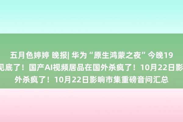 五月色婷婷 晚报| 华为“原生鸿蒙之夜”今晚19:00开启！实锤，它见底了！国产AI视频居品在国外杀疯了！10月22日影响市集重磅音问汇总