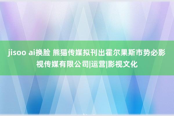 jisoo ai换脸 熊猫传媒拟刊出霍尔果斯市势必影视传媒有限公司|运营|影视文化