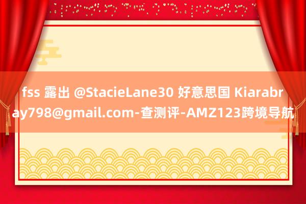 fss 露出 @StacieLane30 好意思国 Kiarabray798@gmail.com-查测评-AMZ123跨境导航