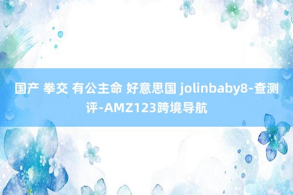 国产 拳交 有公主命 好意思国 jolinbaby8-查测评-AMZ123跨境导航