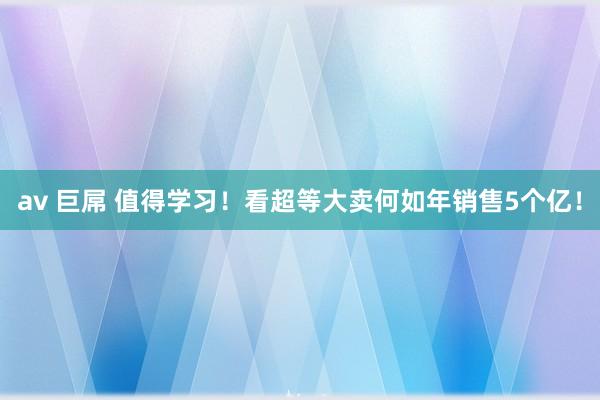 av 巨屌 值得学习！看超等大卖何如年销售5个亿！