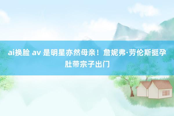 ai换脸 av 是明星亦然母亲！詹妮弗·劳伦斯挺孕肚带宗子出门