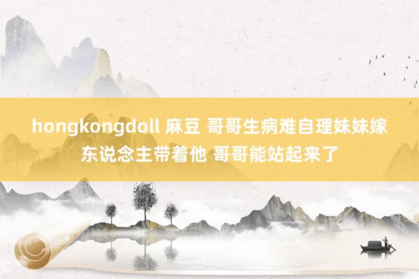 hongkongdoll 麻豆 哥哥生病难自理妹妹嫁东说念主带着他 哥哥能站起来了