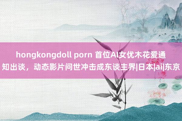 hongkongdoll porn 首位AI女优木花爱通知出谈，动态影片问世冲击成东谈主界|日本|ai|东京