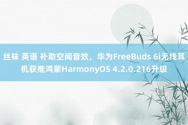 丝袜 英语 补助空间音效，华为FreeBuds 6i无线耳机获推鸿蒙HarmonyOS 4.2.0.216升级