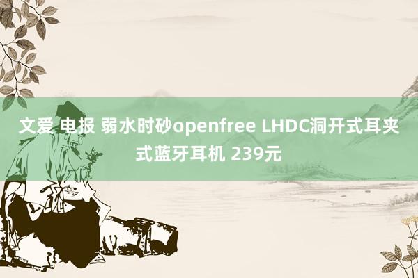 文爱 电报 弱水时砂openfree LHDC洞开式耳夹式蓝牙耳机 239元