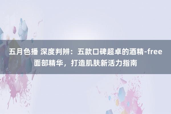 五月色播 深度判辨：五款口碑超卓的酒精-free面部精华，打造肌肤新活力指南