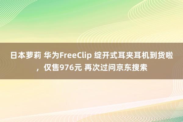 日本萝莉 华为FreeClip 绽开式耳夹耳机到货啦，仅售976元 再次过问京东搜索