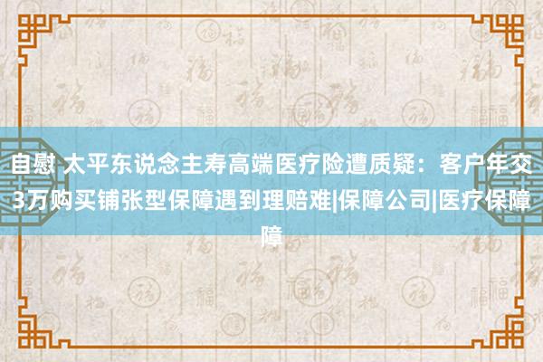 自慰 太平东说念主寿高端医疗险遭质疑：客户年交3万购买铺张型保障遇到理赔难|保障公司|医疗保障