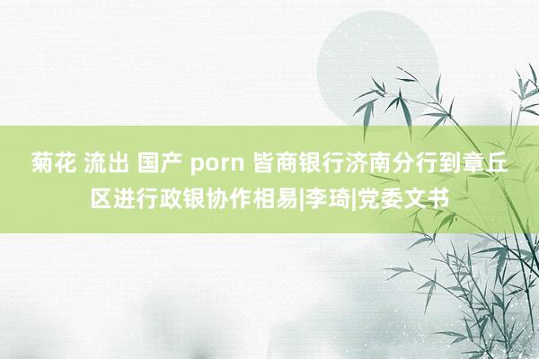 菊花 流出 国产 porn 皆商银行济南分行到章丘区进行政银协作相易|李琦|党委文书