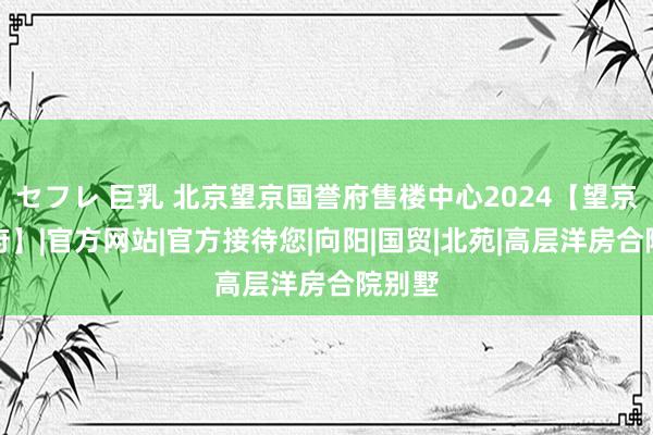 セフレ 巨乳 北京望京国誉府售楼中心2024【望京国誉府】|官方网站|官方接待您|向阳|国贸|北苑|高层洋房合院别墅