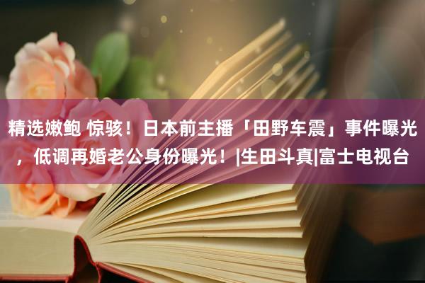 精选嫩鲍 惊骇！日本前主播「田野车震」事件曝光，低调再婚老公身份曝光！|生田斗真|富士电视台