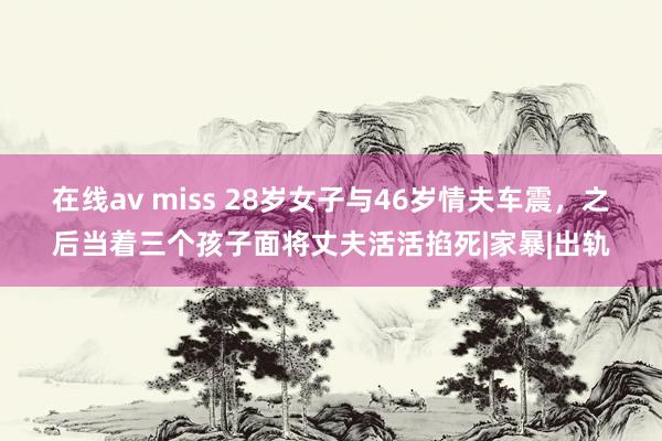 在线av miss 28岁女子与46岁情夫车震，之后当着三个孩子面将丈夫活活掐死|家暴|出轨