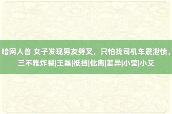 暗网人兽 女子发现男友劈叉，只怕找司机车震泄愤，三不雅炸裂|王磊|抵挡|仳离|差异|小莹|小艾