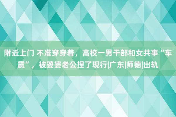 附近上门 不准穿穿着，高校一男干部和女共事“车震”，被婆婆老公捏了现行|广东|师德|出轨