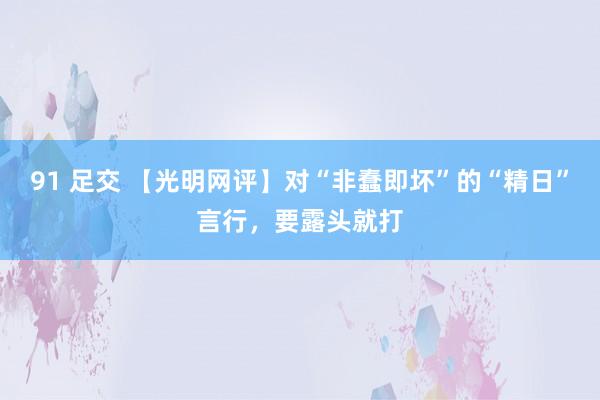 91 足交 【光明网评】对“非蠢即坏”的“精日”言行，要露头就打