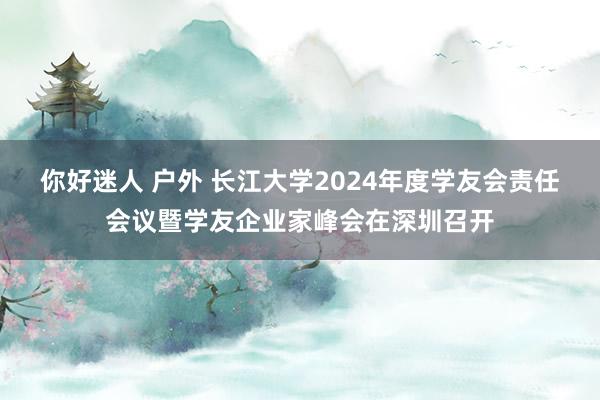 你好迷人 户外 长江大学2024年度学友会责任会议暨学友企业家峰会在深圳召开