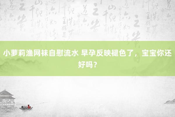 小萝莉渔网袜自慰流水 早孕反映褪色了，宝宝你还好吗？