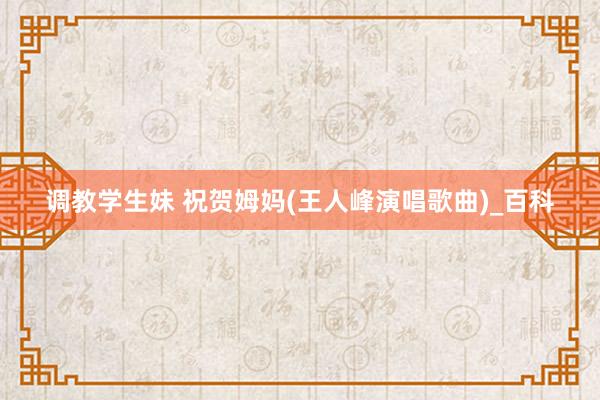 调教学生妹 祝贺姆妈(王人峰演唱歌曲)_百科