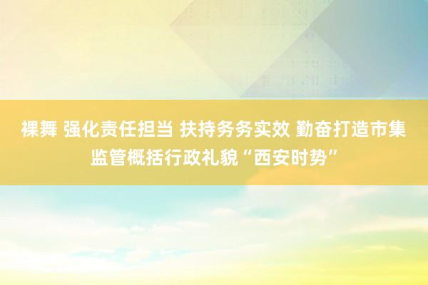 裸舞 强化责任担当 扶持务务实效 勤奋打造市集监管概括行政礼貌“西安时势”