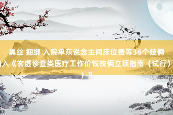 黑丝 捆绑 入院单东说念主间床位费等36个技俩纳入《玄虚诊查类医疗工作价钱技俩立项指南（试行）》