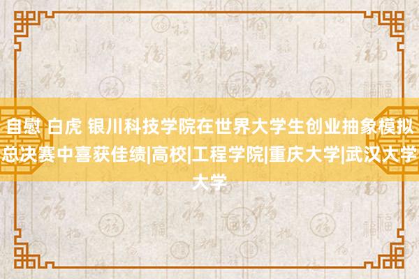 自慰 白虎 银川科技学院在世界大学生创业抽象模拟总决赛中喜获佳绩|高校|工程学院|重庆大学|武汉大学