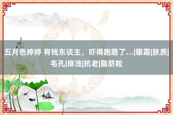 五月色婷婷 有钱东谈主，吓得跑路了...|眼霜|肤质|毛孔|排浊|抗老|脂肪粒