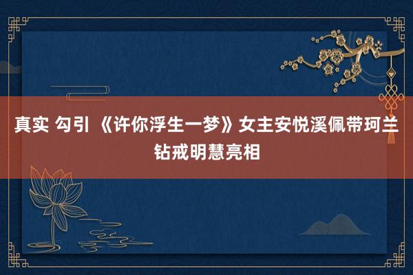 真实 勾引 《许你浮生一梦》女主安悦溪佩带珂兰钻戒明慧亮相