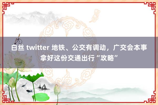 白丝 twitter 地铁、公交有调动，广交会本事拿好这份交通出行“攻略”